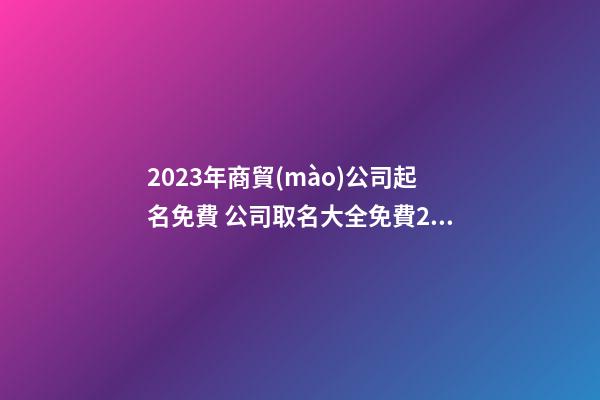 2023年商貿(mào)公司起名免費 公司取名大全免費2023年